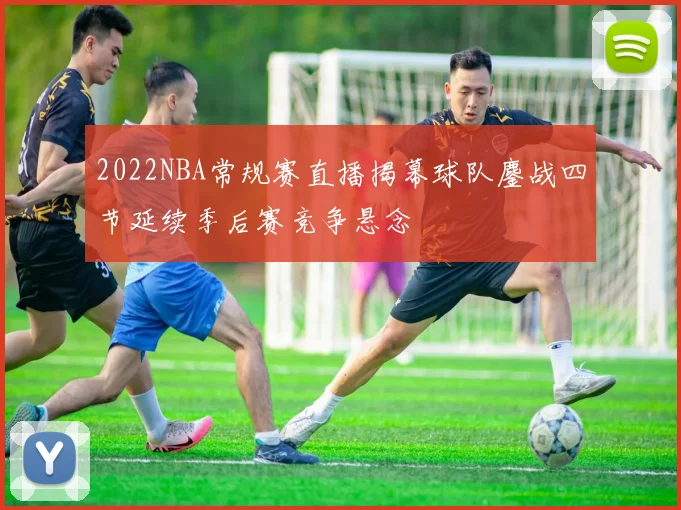 2022NBA常规赛直播揭幕球队鏖战四节延续季后赛竞争悬念