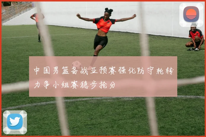 中国男篮备战亚预赛强化防守轮转力争小组赛稳步抢分