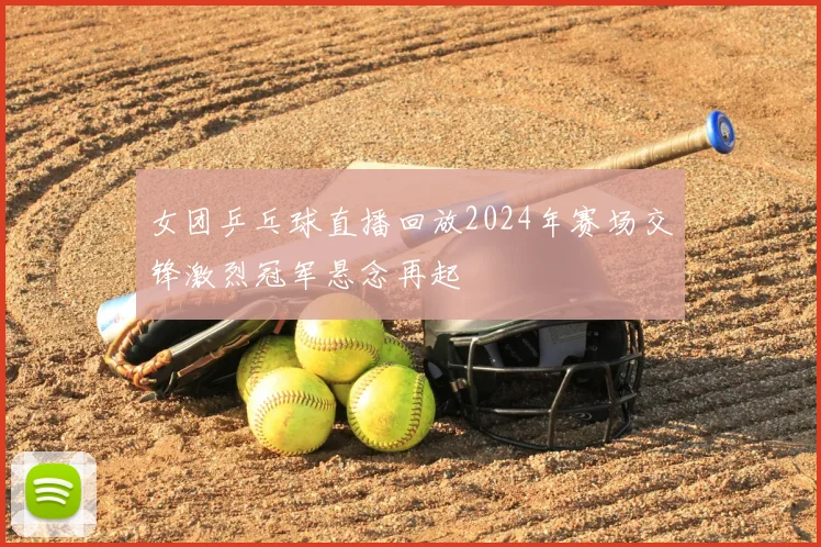 女团乒乓球直播回放2024年赛场交锋激烈冠军悬念再起