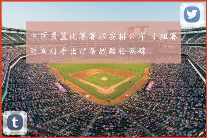 中国男篮比赛赛程安排公布 小组赛时间对手出炉备战路径明确