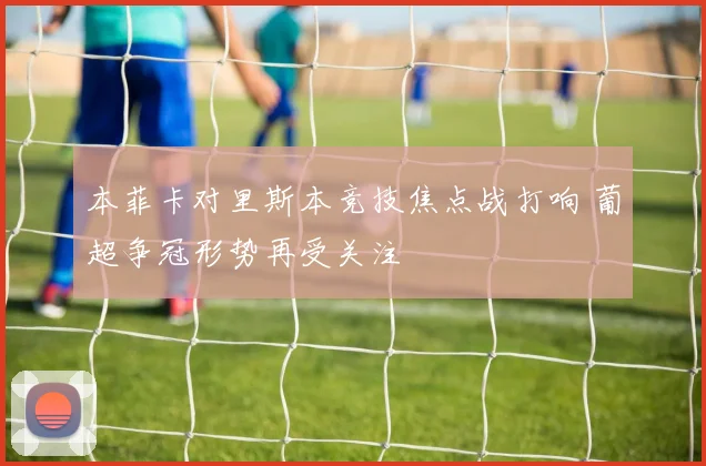 本菲卡对里斯本竞技焦点战打响 葡超争冠形势再受关注