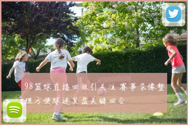 98篮球直播回放引关注 赛事录像整理方便球迷复盘关键回合