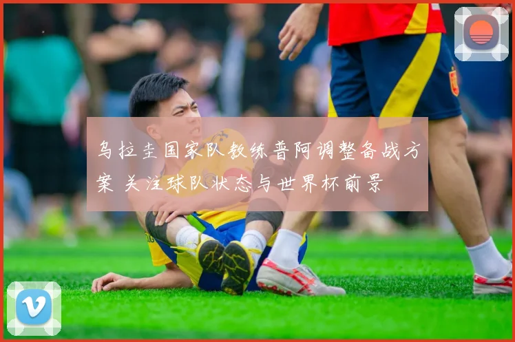 乌拉圭国家队教练普阿调整备战方案 关注球队状态与世界杯前景