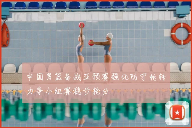 中国男篮备战亚预赛强化防守轮转力争小组赛稳步抢分