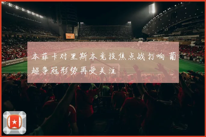 本菲卡对里斯本竞技焦点战打响 葡超争冠形势再受关注