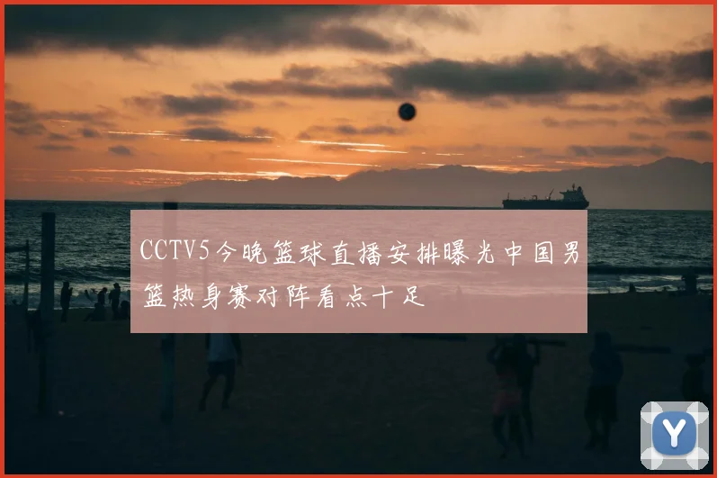 CCTV5今晚篮球直播安排曝光中国男篮热身赛对阵看点十足