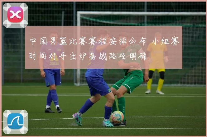 中国男篮比赛赛程安排公布 小组赛时间对手出炉备战路径明确