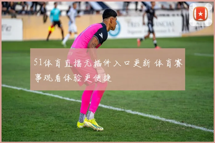 51体育直播无插件入口更新 体育赛事观看体验更便捷