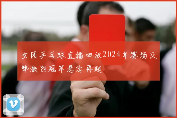 女团乒乓球直播回放2024年赛场交锋激烈冠军悬念再起