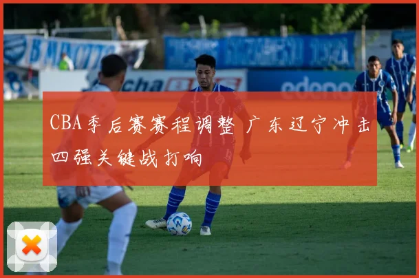 CBA季后赛赛程调整 广东辽宁冲击四强关键战打响