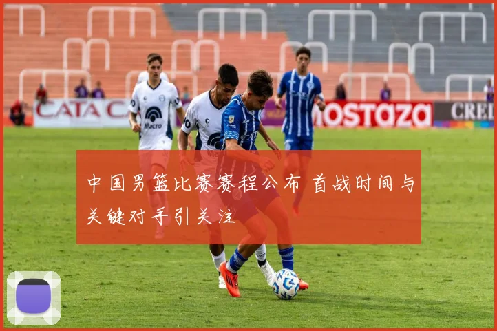 中国男篮比赛赛程公布 首战时间与关键对手引关注