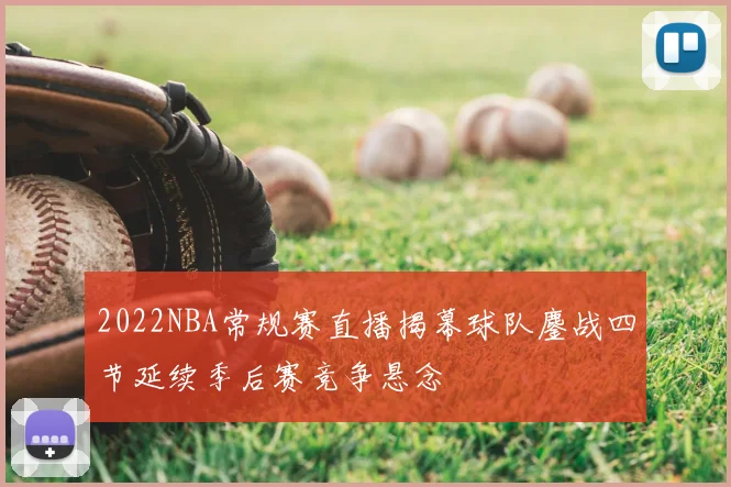 2022NBA常规赛直播揭幕球队鏖战四节延续季后赛竞争悬念