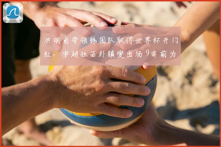 洪明甫带领韩国队取得世界杯开门红,中超独苗朴镇燮出场 9年前为何会把绿城带降级?