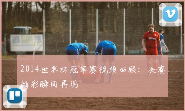 2014世界杯冠军赛视频回顾：决赛精彩瞬间再现