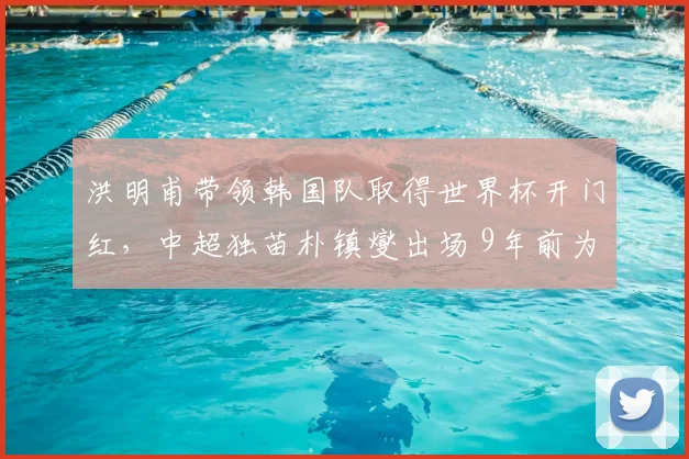 洪明甫带领韩国队取得世界杯开门红,中超独苗朴镇燮出场 9年前为何会把绿城带降级?